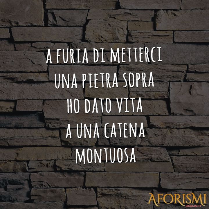A furia di metterci una pietra sopra ho dato vita a una catena montuosa.