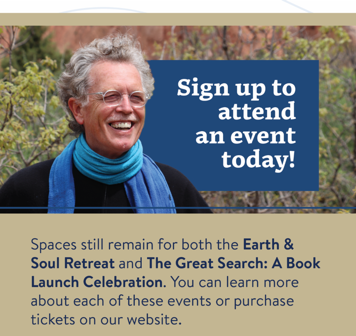 Sign up to attend an event today! Spaces still remain for both the Earth & Soul Retreat and The Great Search: A Book Launch Celebration. You can learn more about each of these events or purchase tickets on our website. 