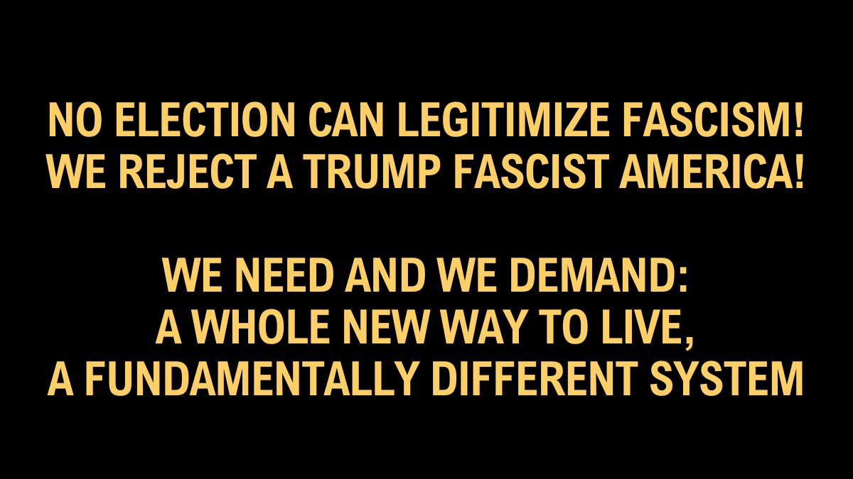 No Election Can Legitimize Fascism!  We Reject A Trump Fascist America!  We Need And We Demand: A Whole New Way To Live, A Fundamentally Different System