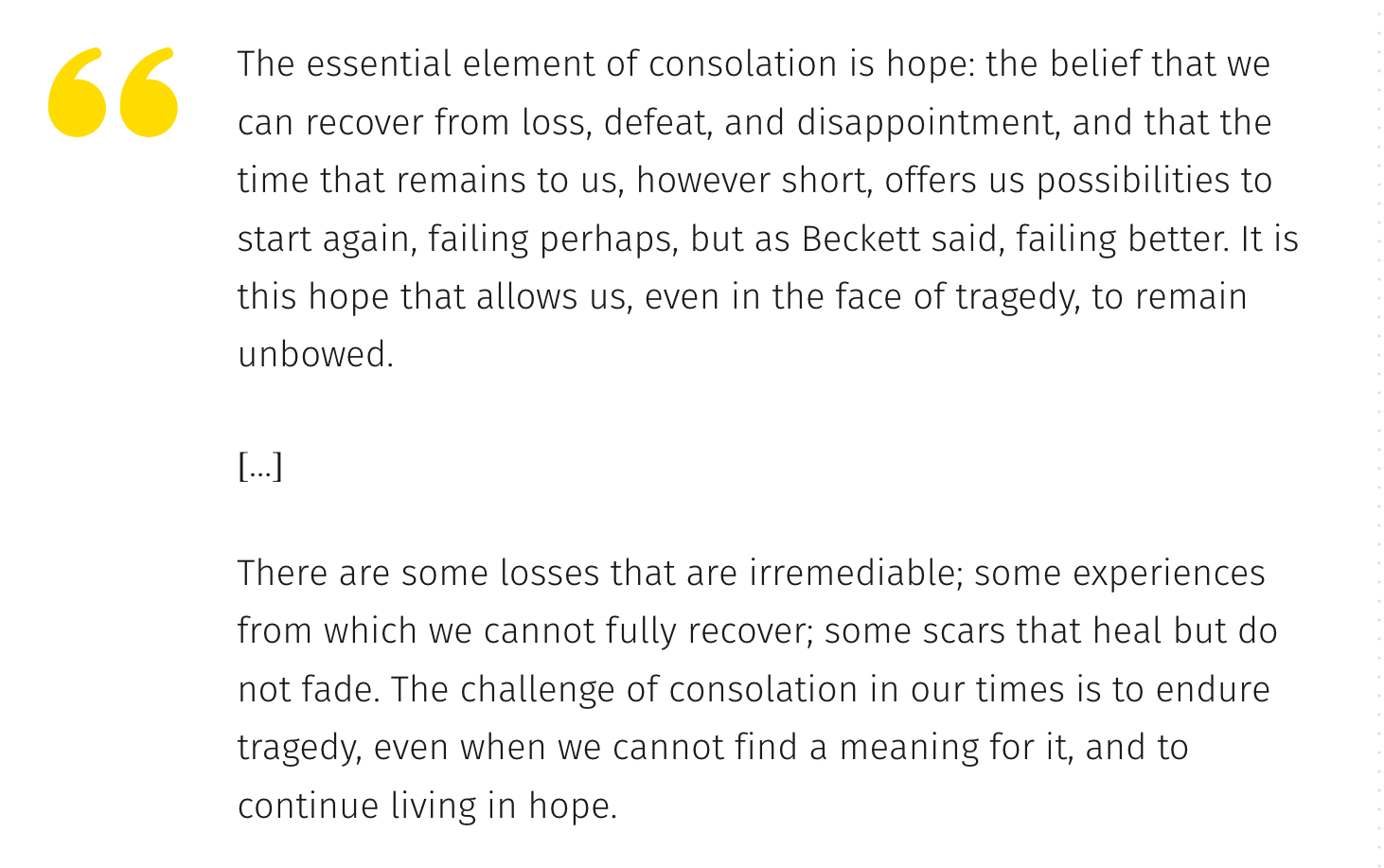 quote: The essential element of consolation is hope: the belief that we can recover from loss, defeat, and disappointment, and that the time that remains to us, however short, offers us possibilities to start again, failing perhaps, but as Beckett said, failing better. It is this hope that allows us, even in the face of tragedy, to remain unbowed.  […]  There are some losses that are irremediable; some experiences from which we cannot fully recover; some scars that heal but do not fade. The challenge of consolation in our times is to endure tragedy, even when we cannot find a meaning for it, and to continue living in hope.