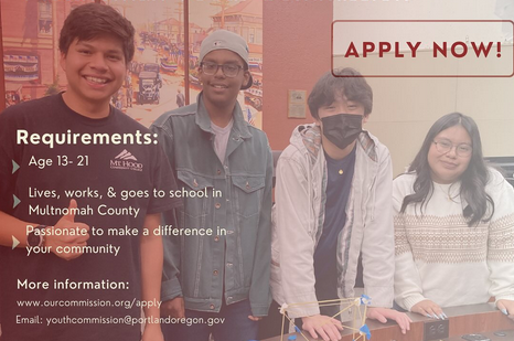 Four teenagers smile at the camera. Text reads, "Apply now! Requirements: age 13-21; lives, works or goes to school in Multnomah County; passionate to make a difference in your community. More information: www.OurCommission.org/apply. Email: YouthCommission@PortlandOregon.gov."