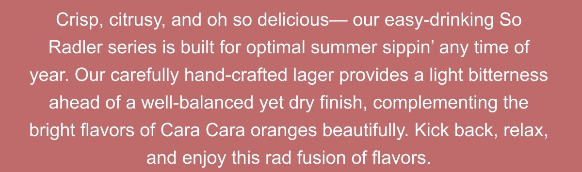 Crisp, citrusy, and oh so delicious. Our easy drinking So Radler series is built for optimal summer sippin; any time of year. Featuring Cara Cara oranges, this hand crafted lager provides a light bitterness with a well balanced yet dry finish, complementing the bright flavors of Cara Cara oranges beautifully.