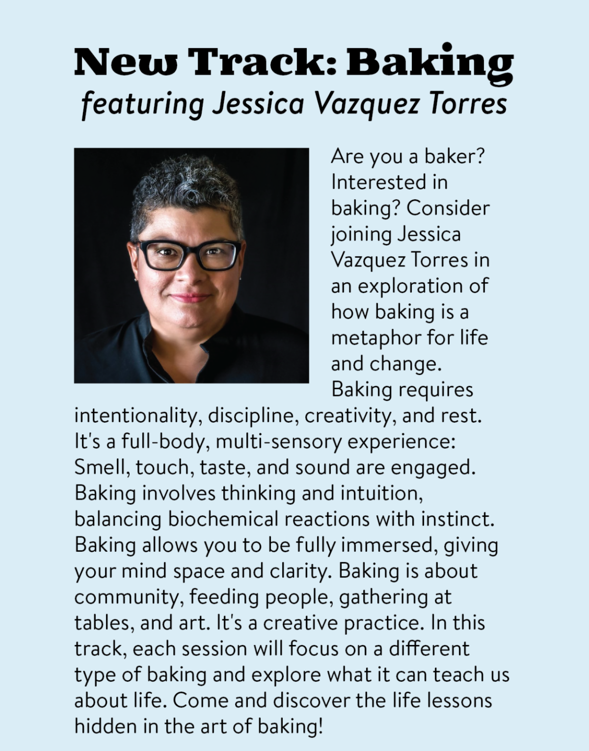 New Track: Baking featuring Jessica Vazquez Torres - Are you a baker? Interested in baking? Consider joining Jessica Vazquez Torres in an exploration of how baking is a metaphor for life and change. Baking requires intentionality, discipline, creativity, and rest. It's a full-body, multi-sensory experience: Smell, touch, taste, and sound are engaged. Baking involves thinking and intuition, balancing biochemical reactions with instinct. Baking allows you to be fully immersed, giving your mind space and clarity. Baking is about community, feeding people, gathering at tables, and art. It's a creative practice. In this track, each session will focus on a different type of baking and explore what it can teach us about life. Come and discover the life lessons hidden in the art of baking!