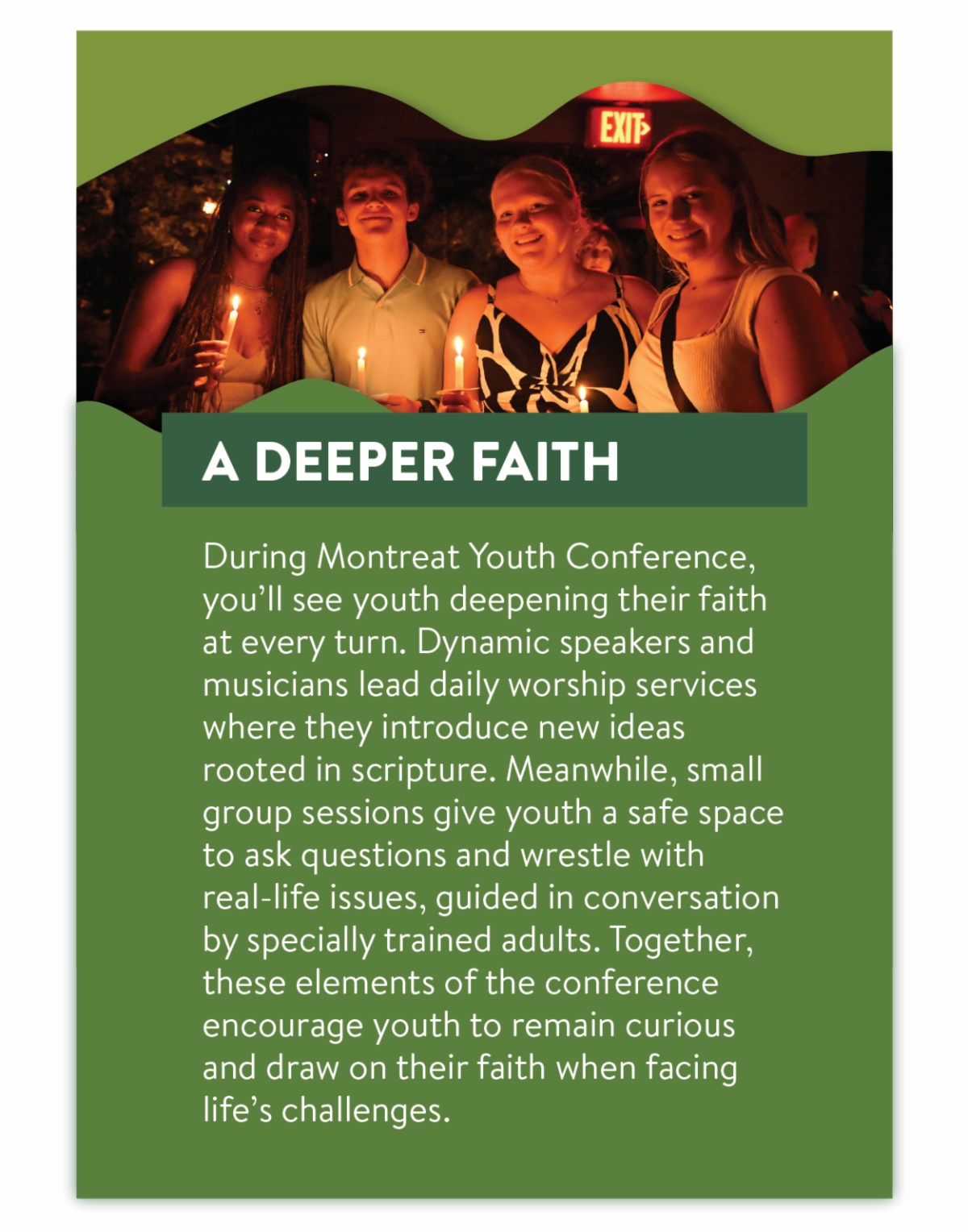 A Deeper Faith - During Montreat Youth Conference, you’ll see youth deepening their faith at every turn. Dynamic speakers and musicians lead daily worship services where they introduce new ideas rooted in scripture. Meanwhile, small group sessions give youth a safe space to ask questions and wrestle with real-life issues, guided in conversation by specially trained adults. Together, these elements of the conference encourage youth to remain curious and draw on their faith when facing life’s challenges.