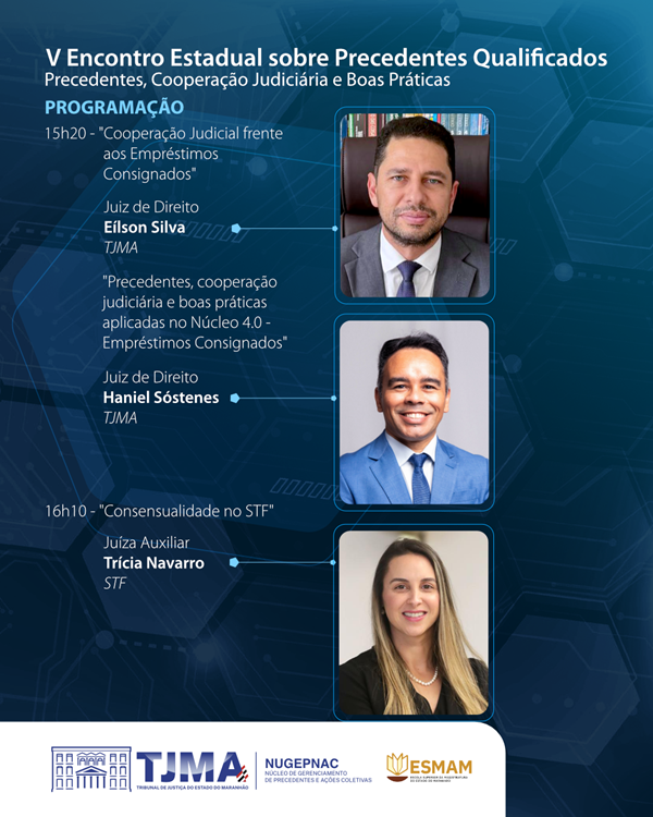 A imagem é um pôster digital para o ¿V Encontro Estadual sobre Precedentes, Cooperação Judiciária e Boas Práticas¿. O pôster apresenta a programação com dois horários e tópicos para discussão. O primeiro às 15h20 intitulado ¿Cooperação Judiciária Frente ao Emprestimos Consignados¿ com um juiz Eilson Silva (TJMA) como palestrante. O segundo às 16h10 intitulado ¿Precedentes, Cooperação Judiciária e boas praticas aplicadas ao Nucleo de Justiça 4.0 - emprestimos consignados¿ com um juiz Haniel Sostemnis (TJMA) e 16:10 "Consensualidade no STF", com a juiza auxiliar do STH Tricia Navarro. Há três fotos de indivíduos, presumivelmente palestrantes ou organizadores em por retângulos. O fundo é azul escuro com um padrão que lembra uma rede ou teia, possivelmente simbolizando conexões no sistema judiciário.