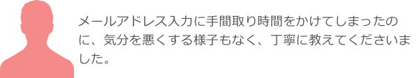 メールアドレス入力に手間取り時間をかけてしまったのに、気分を悪くする様子もなく、丁寧に教えてくださいました。