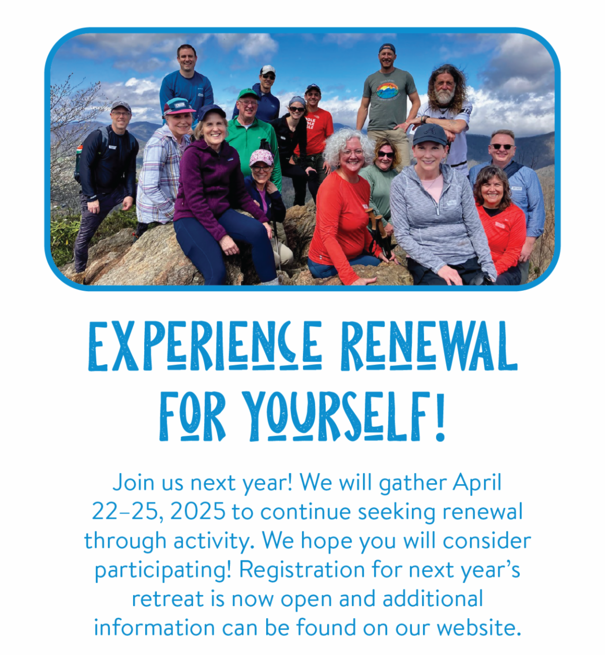 Experience renewal for yourself! - Join us next year! We will gather April 22–25, 2025, to continue seeking renewal through activity. We hope you will consider participating! Registration for next year’s retreat is now open and additional information can be found on our website.