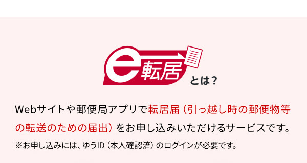 e転居とは　Webサイトや郵便局アプリで転居届（引っ越し時の郵便物等の転送のための届出）をお申し込みいただけるサービスです。※お申し込みには、ゆうID（本人確認済）のログインが必要です。