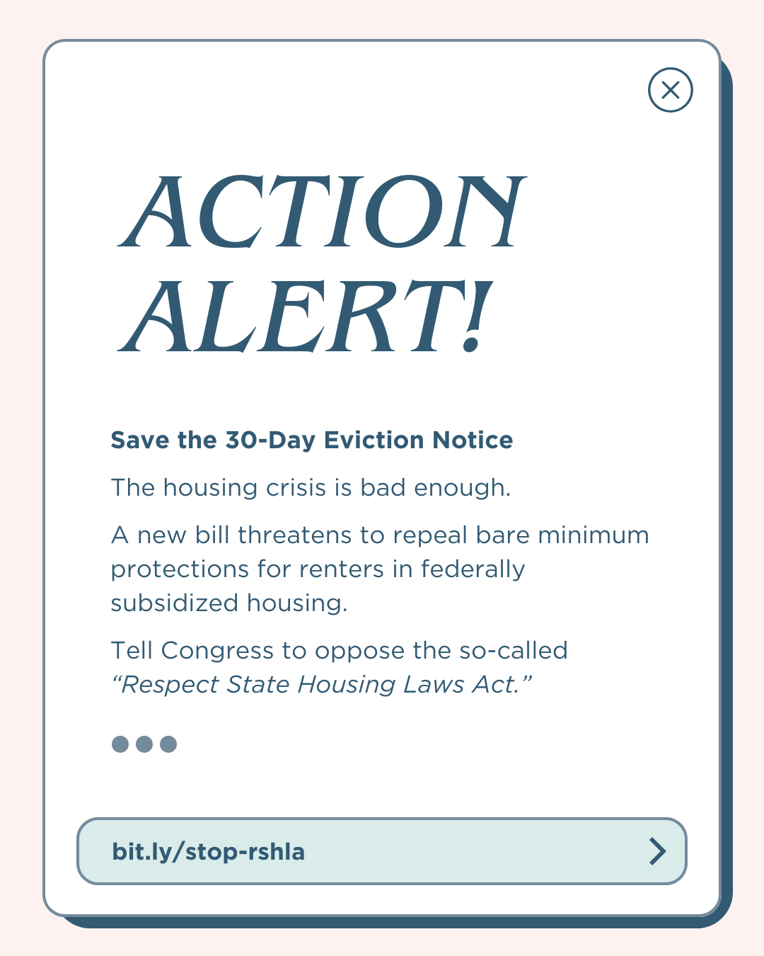 A digital graphic resembling a pop-up notification has a light pink background and a rounded rectangular box with a drop shadow. "ACTION ALERT!" appears in large, dark blue, italicized letters. Below, bold text states, "Save the 30-Day Eviction Notice." Smaller text reads: "The housing crisis is bad enough. A new bill threatens to repeal bare minimum protections for renters in federally subsidized housing. Tell Congress to oppose the so-called 'Respect State Housing Laws Act.'” At the bottom, a button-like element displays "bit.ly/stop-rshla" with an arrow.