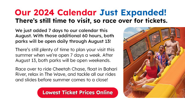 We just added 7 days to our calendar this August. With those additional 60 hours, both parks will be open daily through August 13! There’s still plenty of time to plan your visit this summer when we’re open 7 days a week. After August 13, both parks will be open weekends. Race over to ride Cheetah Chase, float in Bahari River, relax in The Wave, and tackle all our rides and slides before summer comes to a close! Lowest Ticket Prices Online.