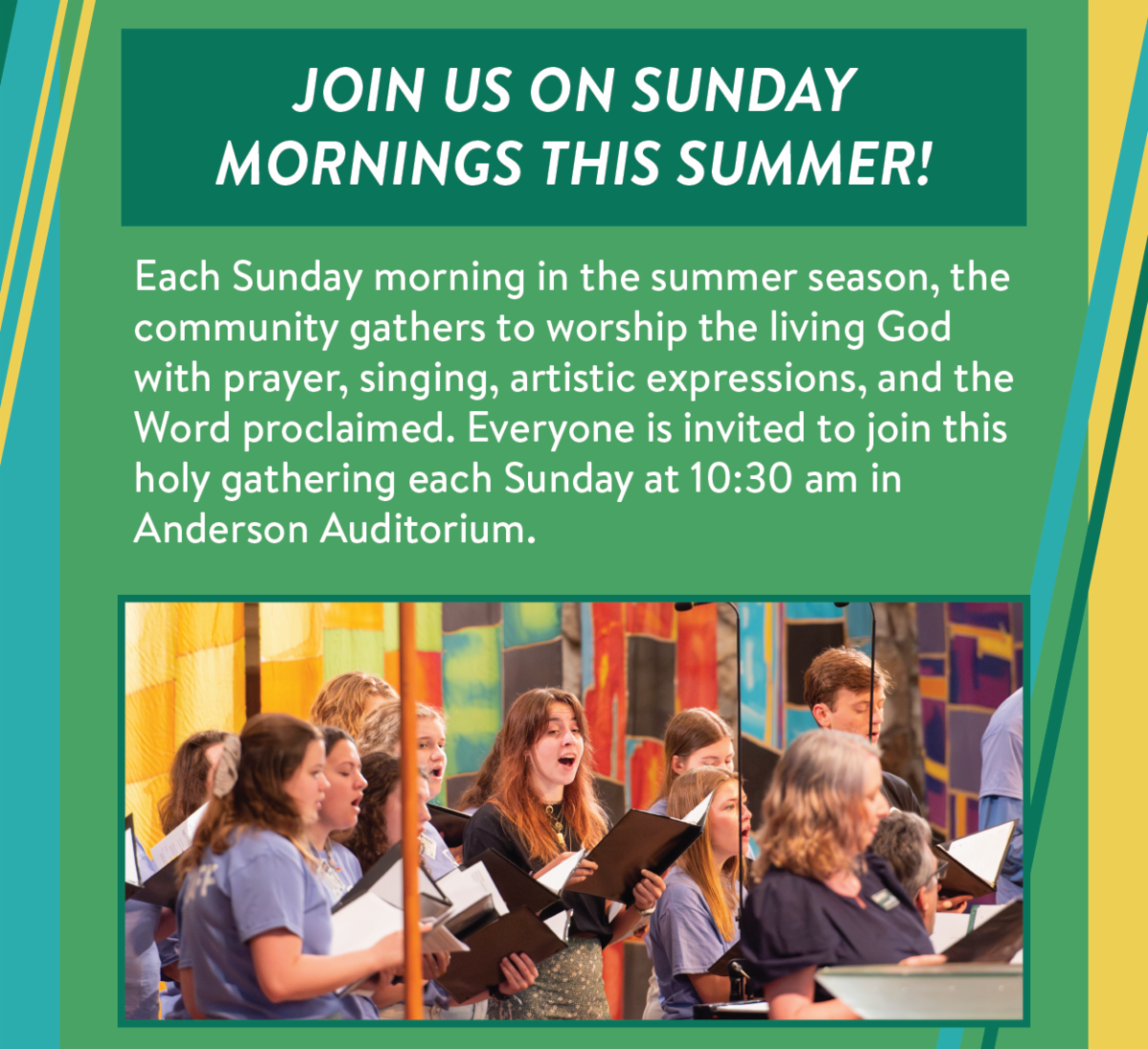 Join us on Sunday mornings this summer! - Each Sunday morning in the summer season, the community gathers to worship the living God with prayer, singing, artistic expressions, and the Word proclaimed. Everyone is invited to join this holy gathering each Sunday at 10:30 am in Anderson Auditorium.