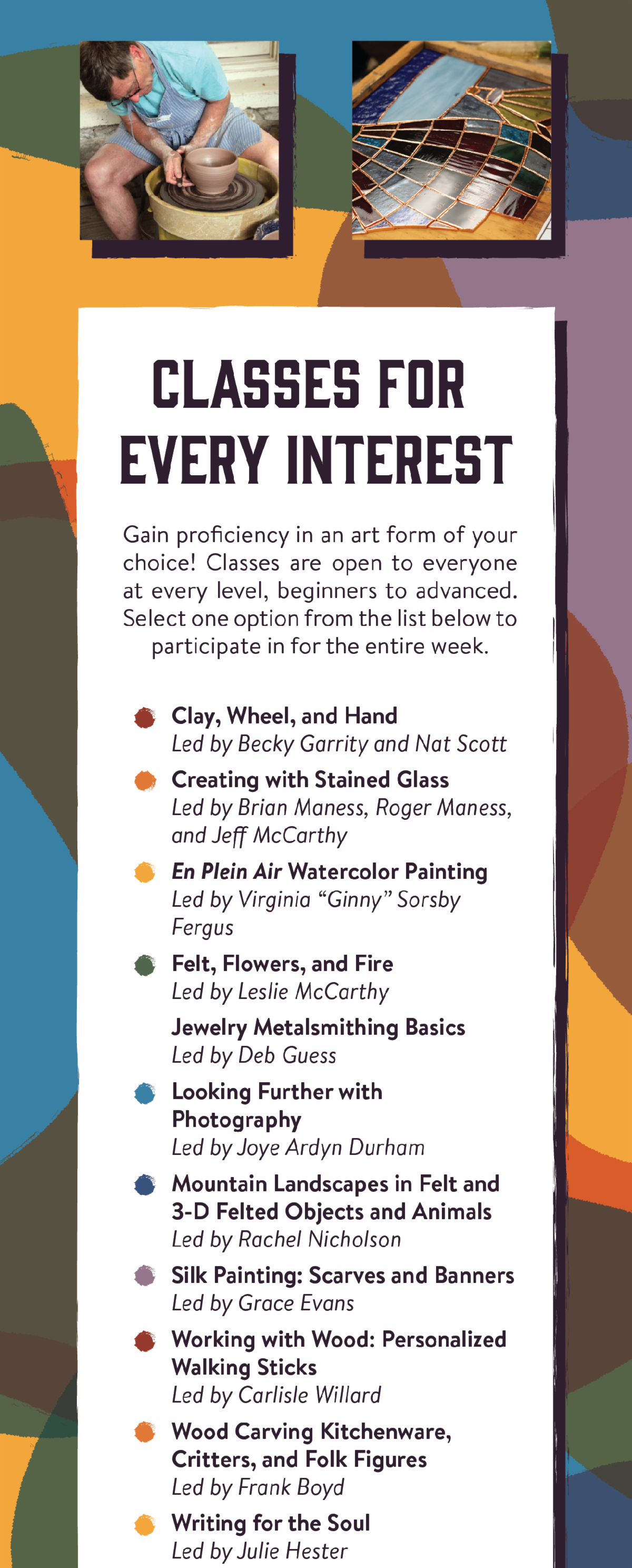 Classes for Every Interest - Gain proficiency in an art form of your choice! Classes are open to everyone at every level, beginners to advanced. Select one option from the list below to participate in for the entire week. Clay, Wheel, and Hand: Led by Becky Garrity and Nat Scott, Creating with Stained Glass: Led by Brian Maness, Roger Maness, and Jeff McCarthy, En Plein Air Watercolor Painting: Led by Virginia “Ginny” Sorsby Fergus, Felt, Flowers, and Fire: Led by Leslie McCarthy, Jewelry Metalsmithing Basics: Led by Deb Guess, Looking Further with Photography: Led by Joye Ardyn Durham, Mountain Landscapes in Felt and 3-D Felted Objects and Animals: Led by Rachel Nicholson, Silk Painting: Scarves and Banners: Led by Grace Evans, Working with Wood: Personalized Walking Sticks: Led by Carlisle Willard, Wood Carving Kitchenware, Critters, and Folk Figures: Led by Frank Boyd, Writing for the Soul: Led by Julie Hester