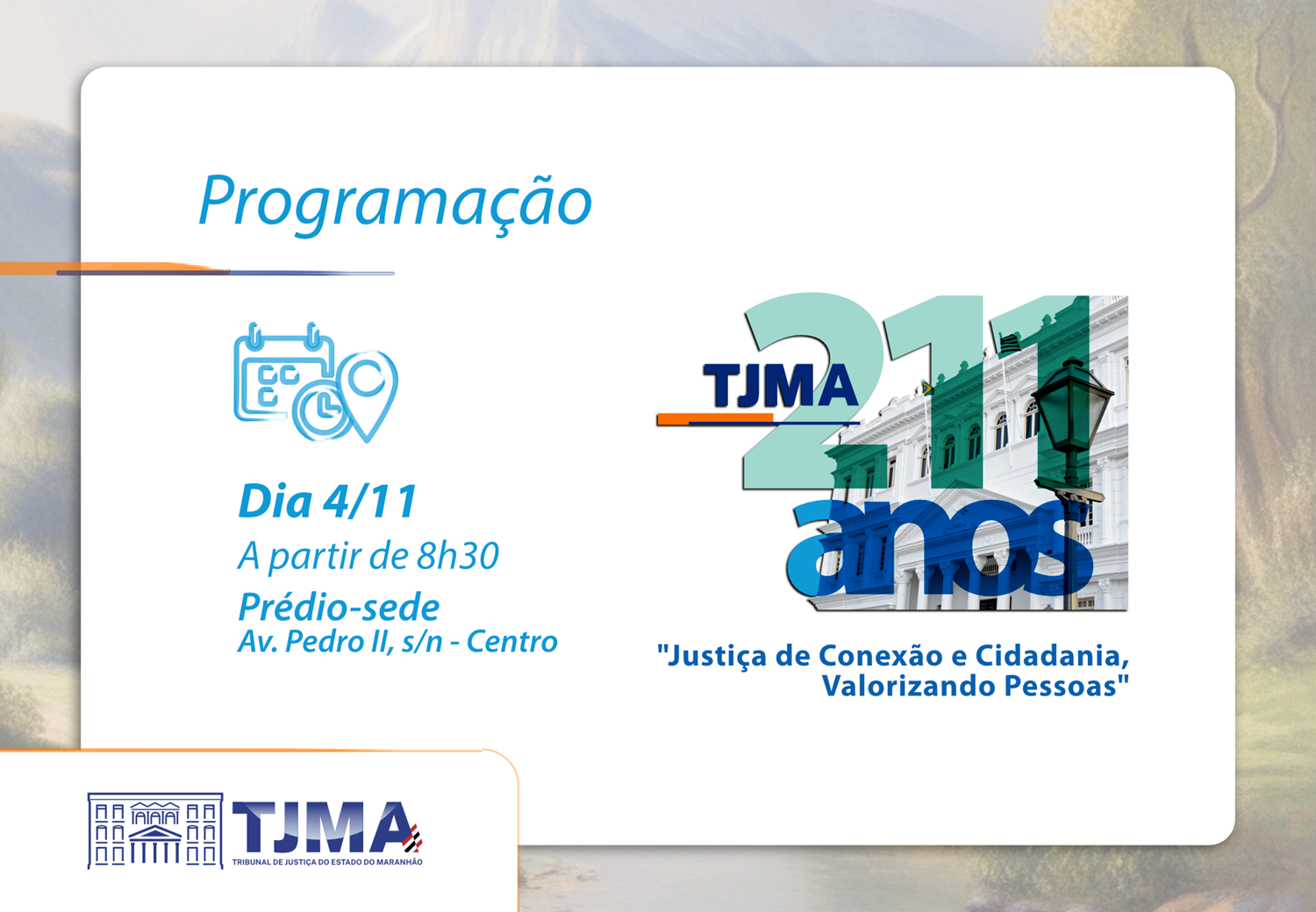 A imagem é um cartaz de programação de um evento do Tribunal de Justiça do Estado do Maranhão (TJMA). O cartaz contém as seguintes informações:

Título: "Programação"

Data e horário: "Dia 4/11 A partir de 8h30"

Local: "Prédio-sede Av. Pedro II, s/n - Centro"

Logo do TJMA: com o texto "TJMA 211 anos"

Slogan: "Justiça de Conexão e Cidadania, Valorizando Pessoas"

Além disso, o cartaz inclui ícones de calendário e localização, e uma imagem do prédio do TJMA.