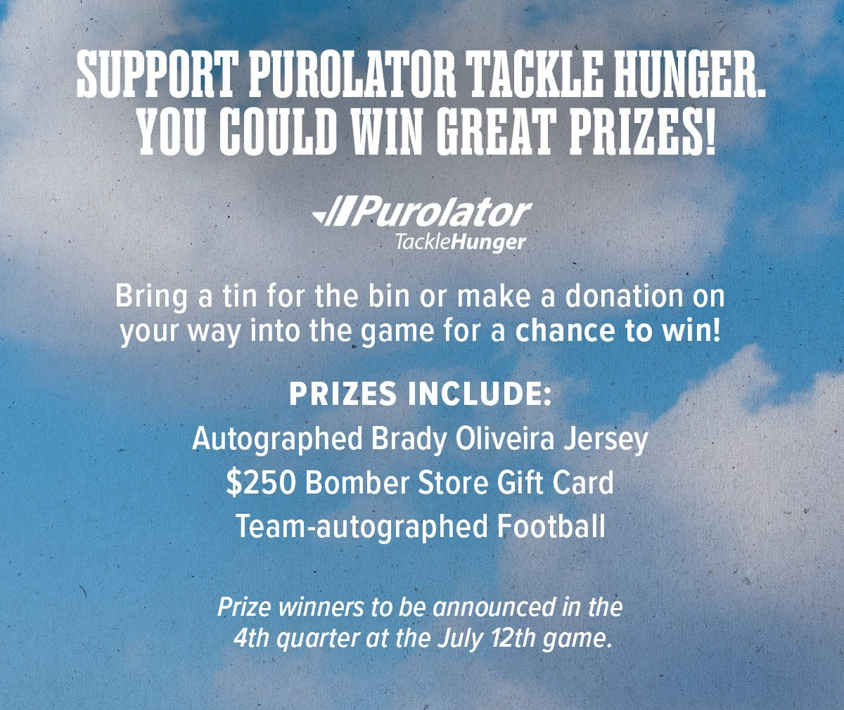 Support Purolator tackle hunger. Win great prizes. Bring a tin for the bin or make a donation on your way into the game for a chance to win! PRIZES INCLUDE: Autographed Brady Oliveira Jersey. $250 Bomber Store Gift Card. Team Autographed Football. Prize winners to be announced in the 4th quarter at the July 12th game.