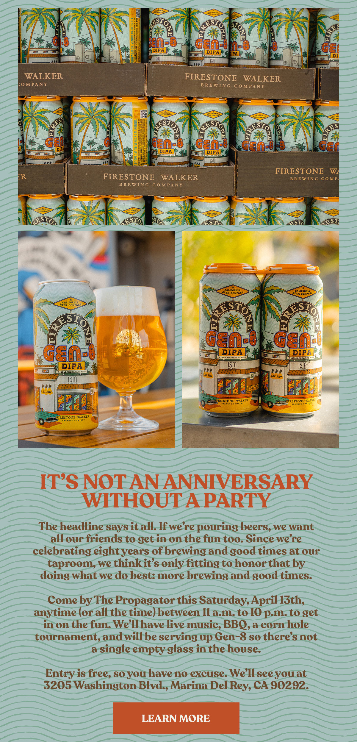 Image shows multiple images of our latest Propagator release, GEN-8. The text reads, “The headline says it all. If we’re pouring beers, we want all our friends to get in on the fun too. Since we’re celebrating eight years of brewing and good times at our taproom, we think it’s only fitting to honor that by doing what we do best: more brewing and good times. Come by The Propagator this Saturday, April 13th, anytime (or all the time) between 11 a.m. to 10 p.m. to get in on the fun. We’ll have live music, BBQ, a corn hole tournament, and will be serving up Gen-8 so there’s not a single empty glass in the house. Entry is free, so you have no excuse. We’ll see you at 3205 Washington Blvd., Marina Del Rey, CA 90292 ” Click here to get the details.