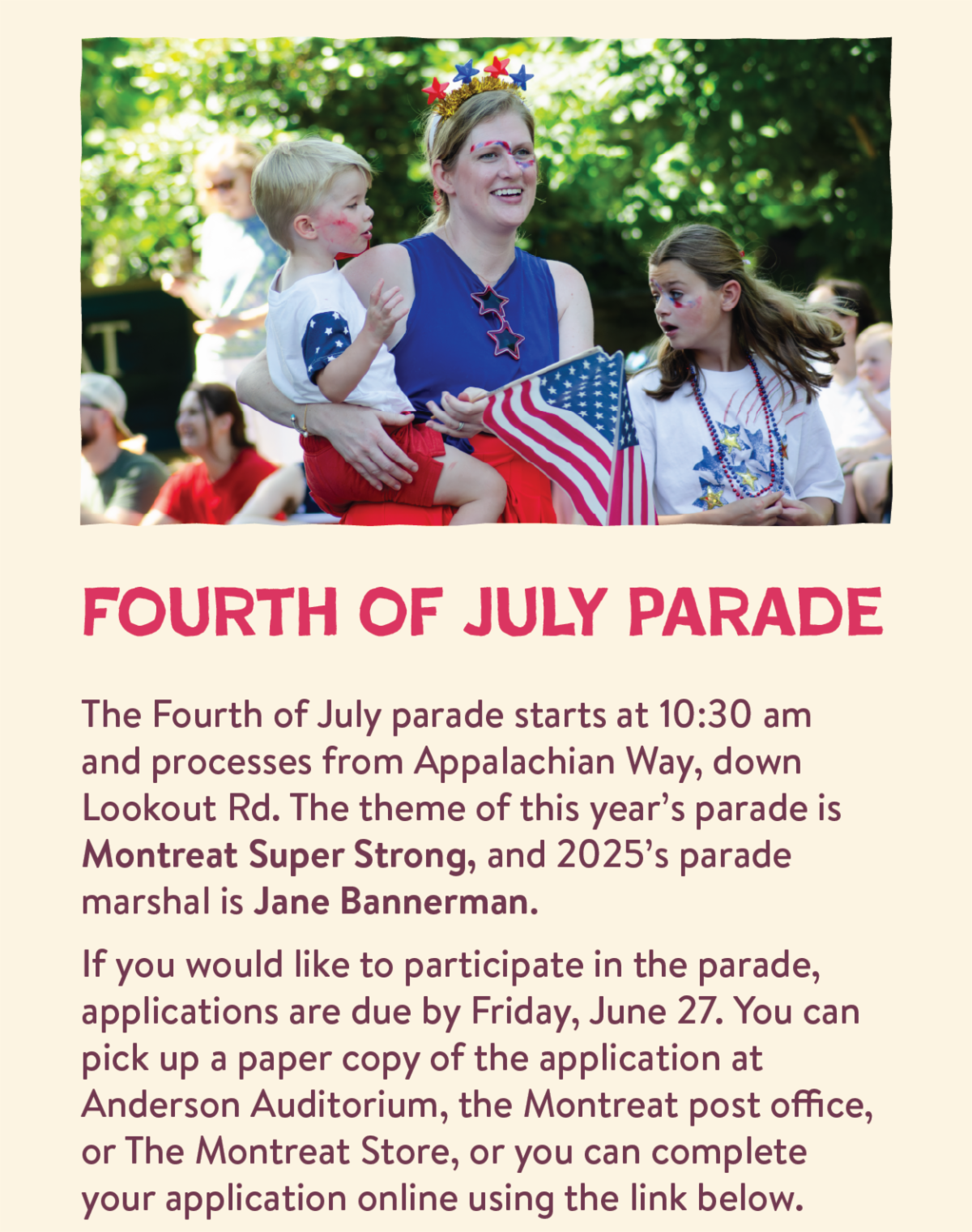 Fourth of July Parade - The Fourth of July parade starts at 10:30 am and processes from Appalachian Way, down Lookout Rd. The theme of this year’s parade is Montreat Super Strong, and 2025’s parade marshal is Jane Bannerman.  If you would like to participate in the parade, applications are due by Friday, June 27. You can pick up a paper copy of the application at Anderson Auditorium, the Montreat post office, or The Montreat Store, or you can complete your application online using the link below.