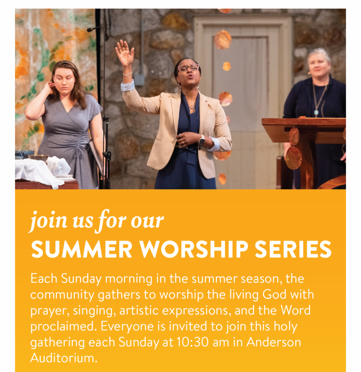 Join us for our Summer Worship Series - Each Sunday morning in the summer season, the community gathers to worship the living God with prayer, singing, artistic expressions, and the Word proclaimed. Everyone is invited to join this holy gathering each Sunday at 10:30 am in Anderson Auditorium.