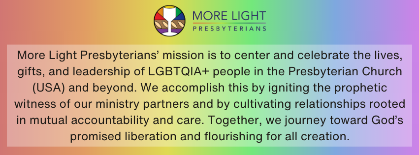 Rainbow gradient background, with the MLP logo and the new mission and vision statement on top. ''More Light Presbyterians’ mission is to center and celebrate the lives, gifts, and leadership of LGBTQIA+ people in the Presbyterian Church (USA) and beyond. We accomplish this by igniting the prophetic witness of our ministry partners and by cultivating relationships rooted in mutual accountability and care. Together, we journey toward God’s promised liberation and flourishing for all creation. ''