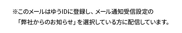 ※このメールはゆうIDに登録し、メール通知受信設定の「弊社からのお知らせ」を選択している方に配信しています。