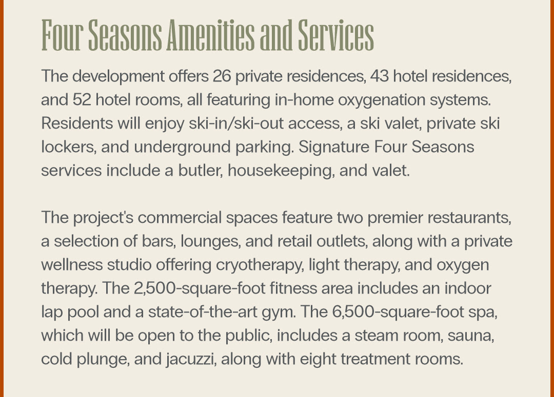 Four Seasons Amenities and Services The development offers 26 private residences, 43 hotel residences, and 52 hotel rooms, all featuring in-home oxygenation systems. Residents will enjoy ski-in/ski-out access, a ski valet, private ski lockers, and underground parking. Signature Four Seasons services include a butler, housekeeping, and valet. The project's commercial spaces feature two premier restaurants, a selection of bars, lounges, and retail outlets, along with a private wellness studio offering cryotherapy, light therapy, and oxygen therapy. The 2,500-square-foot fitness area includes an indoor lap pool and a state-of-the-art gym. The 6,500-square-foot spa, which will be open to the public, includes a steam room, sauna, cold plunge, and jacuzzi, along with eight treatment rooms.