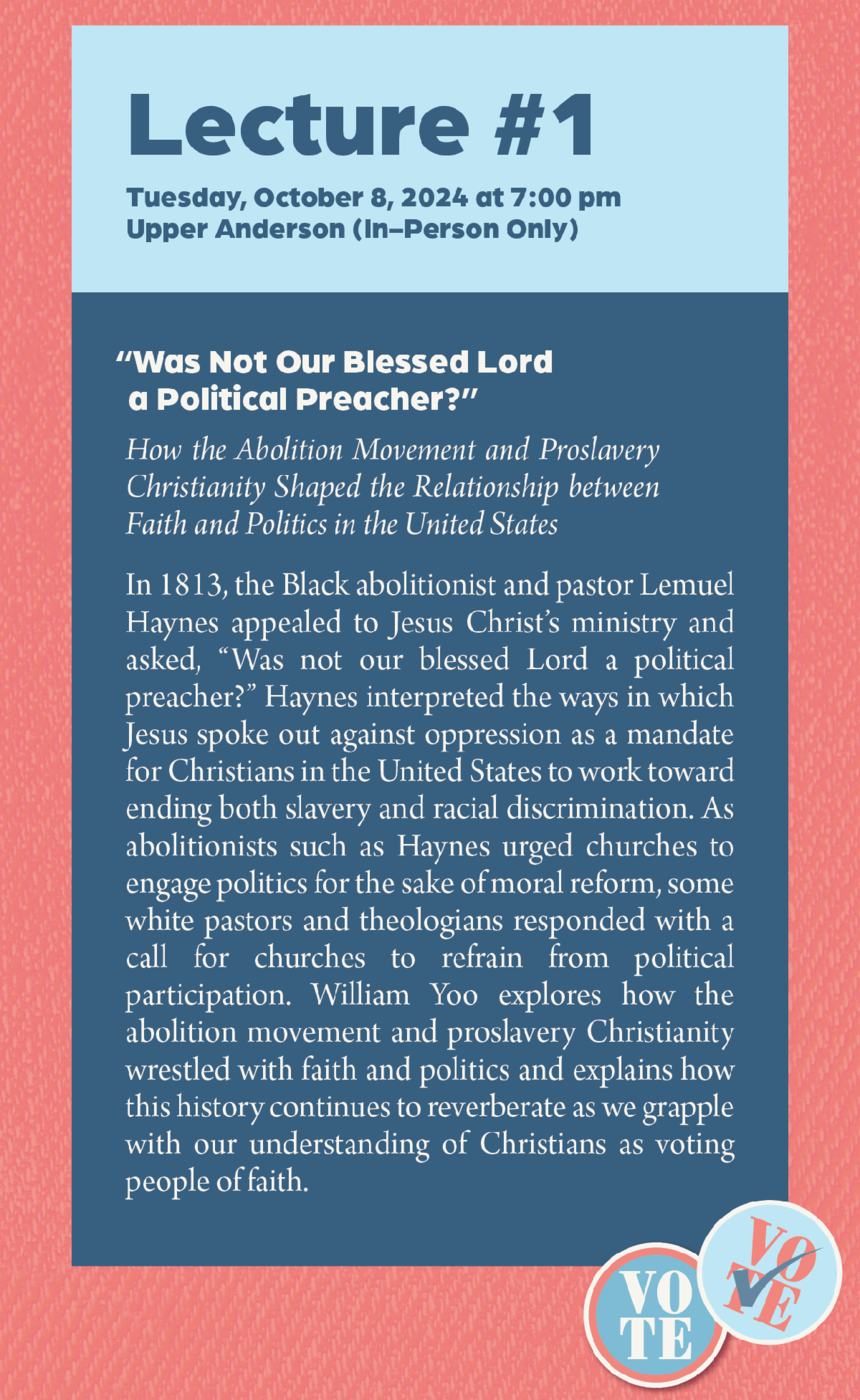 Lecture #1 - Tuesday, October 8, 2024 at 7:00 pm Upper Anderson (In-Person Only): “Was Not Our Blessed Lord a Political Preacher?” How the Abolition Movement and Proslavery Christianity Shaped the Relationship between Faith and Politics in the United States. In 1813, the Black abolitionist and pastor Lemuel Haynes appealed to Jesus Christ’s ministry and asked, “Was not our blessed Lord a political preacher?” Haynes interpreted the ways in which Jesus spoke out against oppression as a mandate for Christians in the United States to work toward ending both slavery and racial discrimination. As abolitionists such as Haynes urged churches to engage politics for the sake of moral reform, some white pastors and theologians responded with a call for churches to refrain from political participation. William Yoo explores how the abolition movement and proslavery Christianity wrestled with faith and politics and explains how this history continues to reverberate as we grapple with our understanding of Christians as voting people of faith.