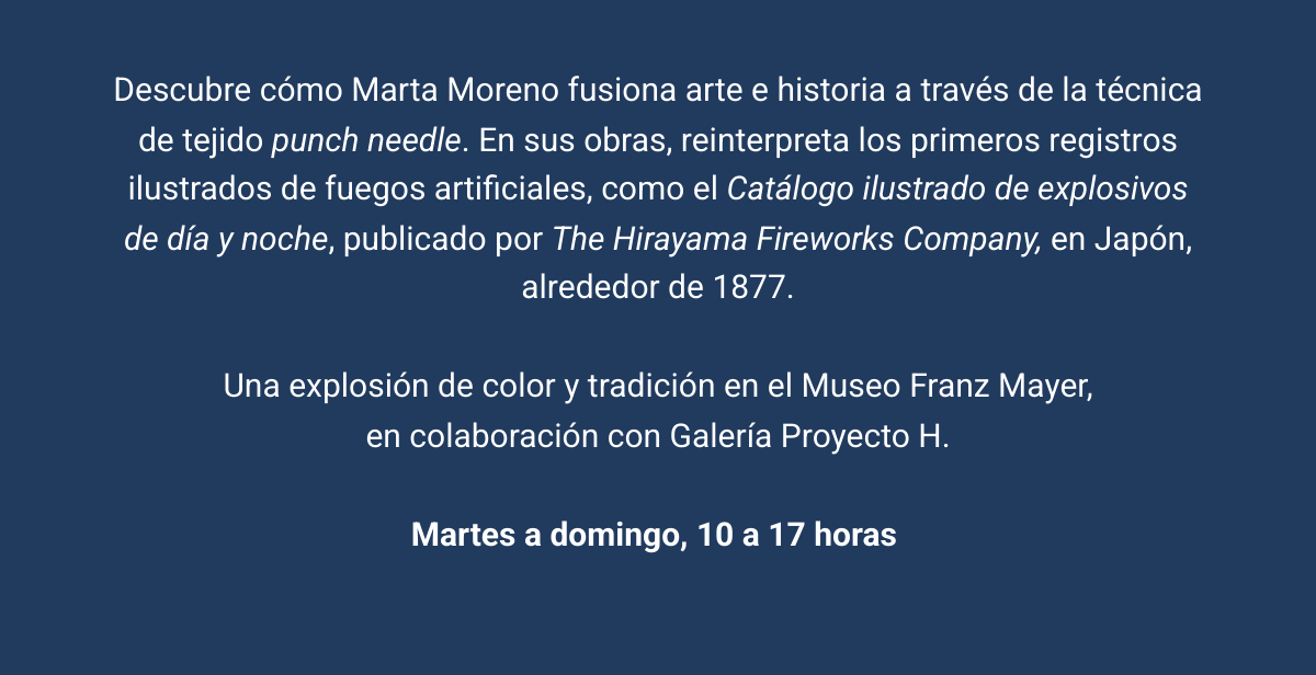 Descubre cómo Marta Moreno fusiona arte e historia a través de la técnica de tejido punch needle. En sus obras, reinterpreta los primeros registros ilustrados de fuegos artificiales, como el Catálogo ilustrado de explosivos de día y noche, publicado por The Hirayama Fireworks Company, en Japón, alrededor de 1877. Una explosión de color y tradición en el Museo Franz Mayer,en colaboración con Galería Proyecto H. Martes a domingo, 10 a 17 horas  