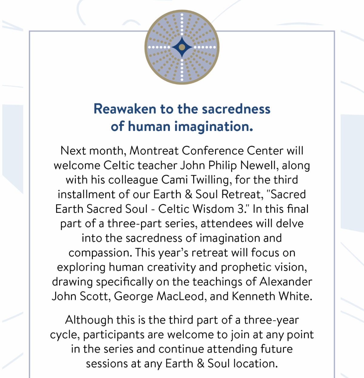 Reawaken to the sacredness of human imagination: Next month, Montreat Conference Center will welcome Celtic teacher John Philip Newell, along with his colleague Cami Twilling, for the third installment of our Earth & Soul Retreat, "Sacred Earth Sacred Soul - Celtic Wisdom 3." In this final part of a three-part series, attendees will delve into the sacredness of imagination and compassion. This year’s retreat will focus on exploring human creativity and prophetic vision, drawing specifically on the teachings of Alexander John Scott, George MacLeod, and Kenneth White.  Although this is the third part of a three-year cycle, participants are welcome to join at any point in the series and continue attending future sessions at any Earth & Soul location.