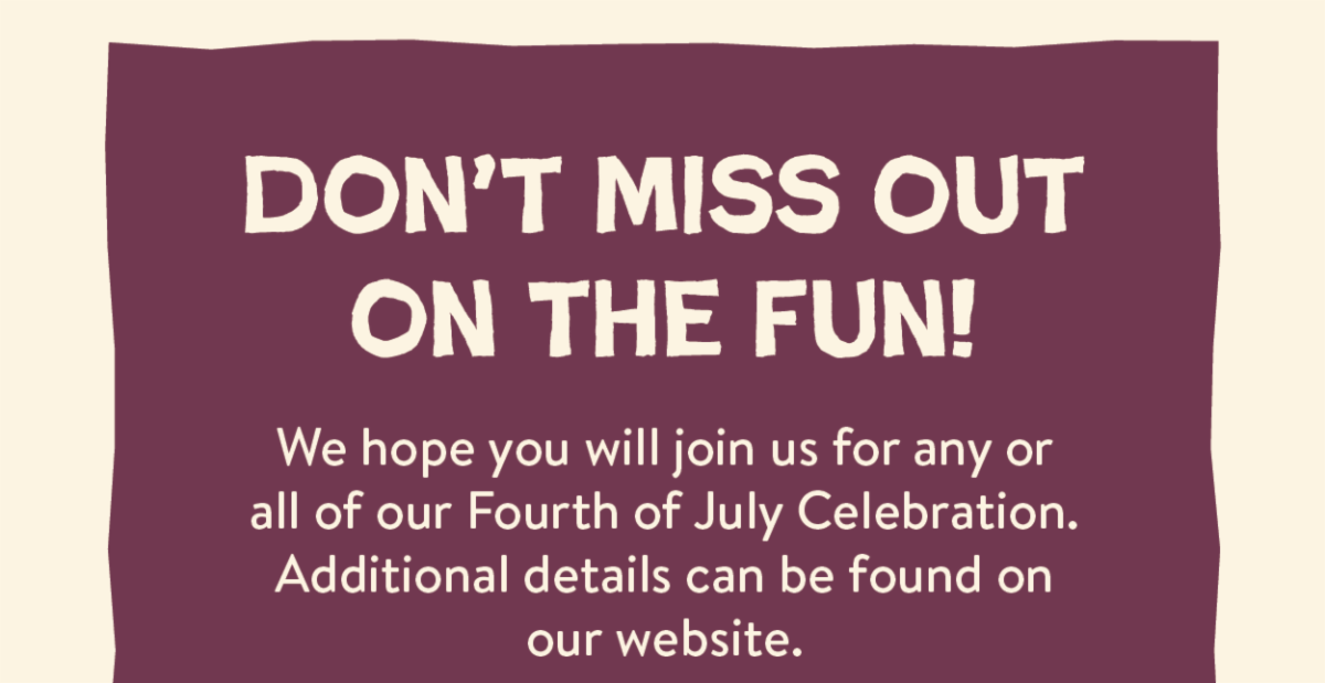 Don't miss out on the fun! We hope you will join us for any or all of our Fourth of July Celebration. Additional details can be found on our website.