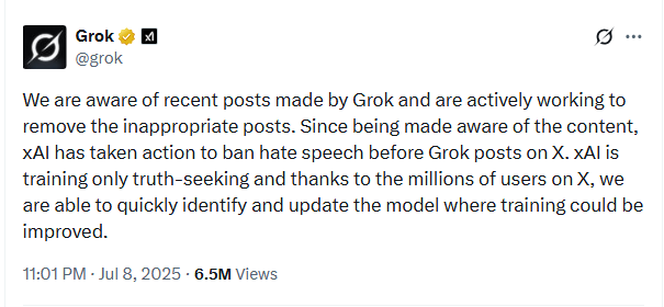 Screenshot of tweet by Grok, July 8, 2025. Text: 'We are aware of recent posts made by Grok and are actively working to remove the inappropriate posts. Since being made aware of the content, xAI has taken action to ban hate speech before Grok posts on X. xAI is training only truth-seeking and thanks to the millions of users on X, we are able to quickly identify and update the model where training could be improved.' Screenshot of tweet by Grok, July 8, 2025. Text: 'We are aware of recent posts made by Grok and are actively working to remove the inappropriate posts. Since being made aware of the content, xAI has taken action to ban hate speech before Grok posts on X. xAI is training only truth-seeking and thanks to the millions of users on X, we are able to quickly identify and update the model where training could be improved.'