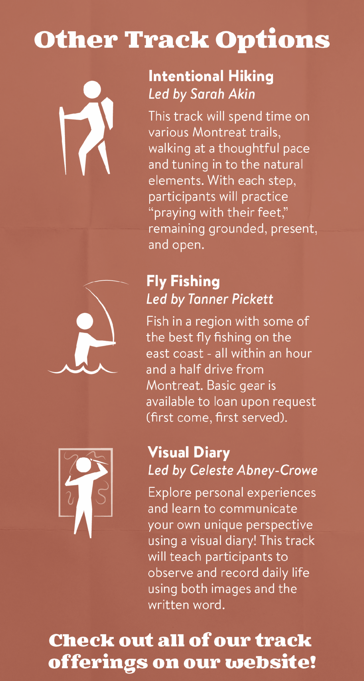 Other Track Options - Intentional Hiking Led by Sarah Akin - This track will spend time on various Montreat trails，walking at a thoughtful pace and tuning in to the natural elements. With each step， participants will practice “praying with their feet，” remaining grounded，present，and open. Fly Fishing Led by Tanner Pickett - Fish in a region with some of the best fly fishing on the east coast - all within an hour and a half drive from Montreat. Basic gear is available to loan upon request (first come， first served). Visual DiaryLed by Celeste Abney-Crowe - Explore personal experiences and learn to communicate your own unique perspective using a visual diary! This track will teach participants to observe and record daily life using both images and the written word. Check out all of our track offerings on our website!