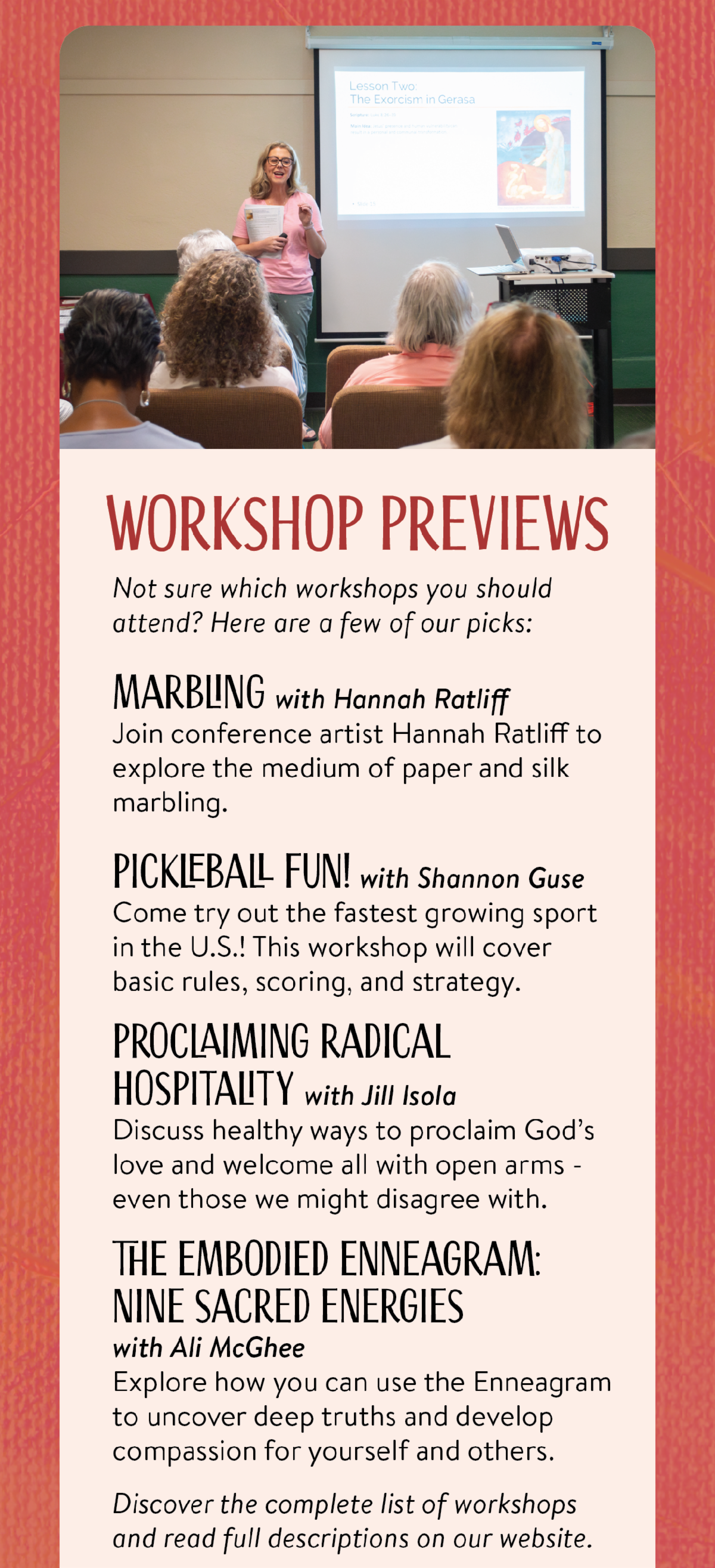 Workshop Previews - Not sure which workshops you should attend? Here are a few of our picks: Marbling with Hannah RatliffJoin conference artist Hannah Ratliff to explore the medium of paper and silk marbling. Pickleball Fun! with Shannon GuseCome try out the fastest growing sport in the U.S.! This workshop will cover basic rules, scoring, and strategy. Proclaiming Radical Hospitality with Jill IsolaDiscuss healthy ways to proclaim God’s love and welcome all with open arms - even those we might disagree with. The Embodied Enneagram:Nine Sacred Energies with Ali McGheeExplore how you can use the Enneagram to uncover deep truths and develop compassion for yourself and others. Discover the complete list of workshops and read full descriptions on our website.