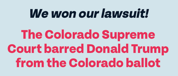 We won our lawsuit! The Colorado Supreme Court barred Donald Trump from the Colorado ballot