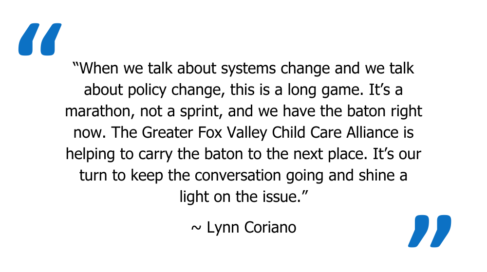 Quote from Lynn Coriano: “When we talk about systems change and we talk about policy change, this is a long game. It’s a marathon, not a sprint, and we have the baton right now. The Greater Fox Valley Child Care Alliance is helping to cary the baton to the next place. It’s our turn to keep the conversation going and shine a light on the issue.” 