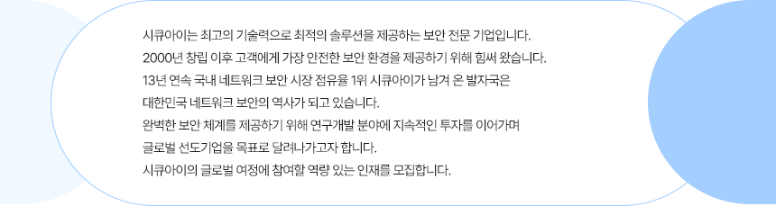 시큐아이는 최고의 기술력으로 최적의 솔루션을 제공하는 보안 전문 기업입니다.  2000년 창립 이후 고객에게 가장 안전한 보안 환경을 제공하기 위해 힘써 왔습니다.  13년 연속 국내 네트워크 보안 시장 점유율1위 시큐아이가 남겨 온 발자국은 대한민국 네트워크 보안의 역사가 되고 있습니다.  완벽한 보안 체계를 제공하기 위해 연구개발 분야에 지속적인 투자를 이어가며 글로벌 선도기업을 목표로 달려나가고자 합니다.  시큐아이의 글로벌 여정에 참여할 역량 있는 인재를 모집합니다.