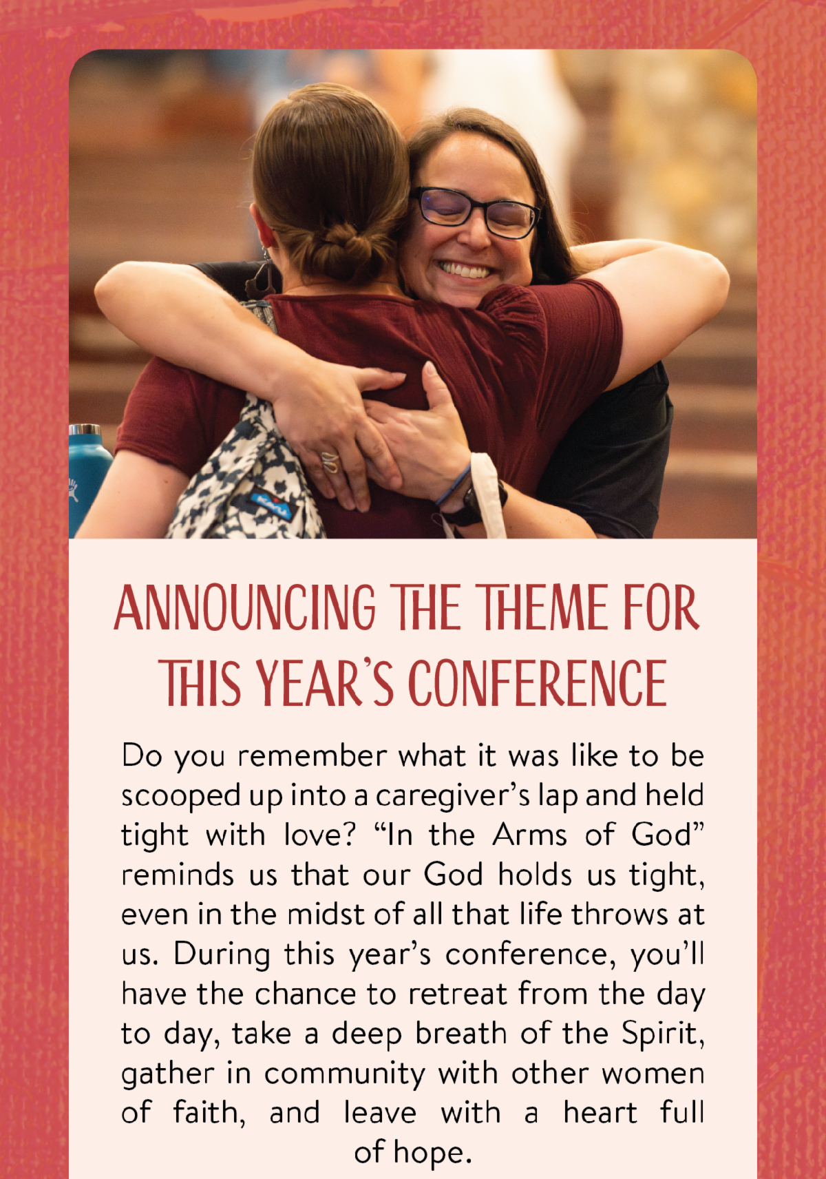 Announcing the theme for this year's conference - Do you remember what it was like to be scooped up into a caregiver’s lap and held tight with love? “In the Arms of God” reminds us that our God holds us tight, even in the midst of all that life throws at us. During this year’s conference, you’ll have the chance to retreat from the day to day, take a deep breath of the Spirit, gather in community with other women of faith, and leave with a heart full of hope.
