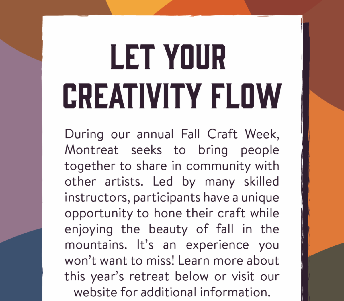 Let Your Creativity Flow - During our annual Fall Craft Week, Montreat seeks to bring people together to share in community with other artists. Led by many skilled instructors, participants have a unique opportunity to hone their craft while enjoying the beauty of fall in the mountains. It’s an experience you won’t want to miss! Learn more about this year’s retreat below or visit our website for additional information.