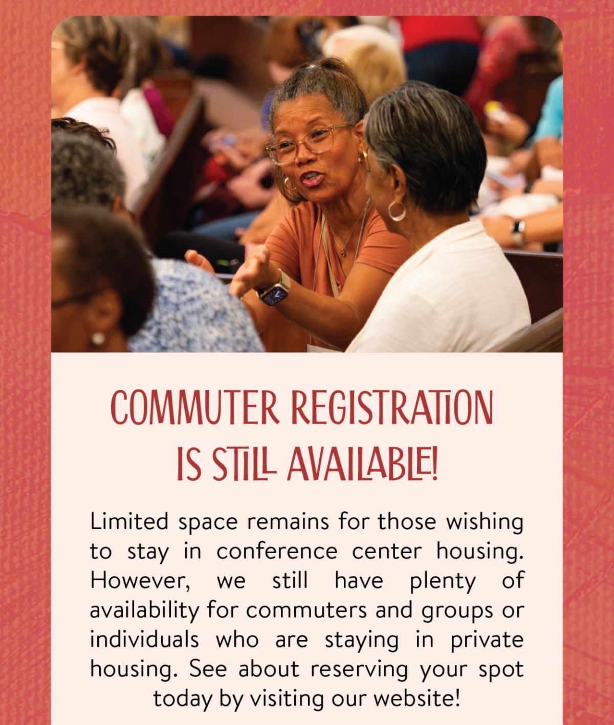 Commuter Registration is still available! - Limited space remains for those wishing to stay in conference center housing. However, we still have plenty of availability for commuters and groups or individuals who are staying in private housing. See about reserving your spot today by visiting our website!