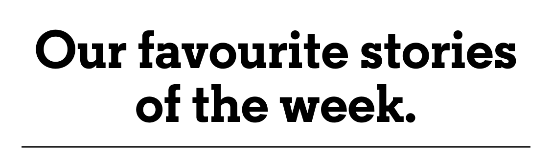 Our favourite stories of the week.