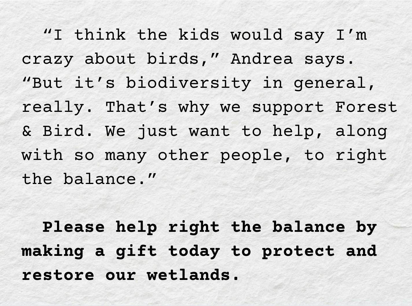 A screenshot showing the text: "“I think the kids would say I’m crazy about birds,” Andrea says. “But it’s biodiversity in general, really. That’s why we support Forest & Bird. We just want to help, along with so many other people, to right the balance.”    Please help right the balance by making a gift today to protect and restore our wetlands."
