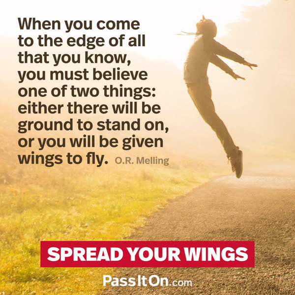 When you come to the edge of all that you know, you must believe one of two things: either there will be ground to stand on, or you will be given wings to fly. O.R. Melling