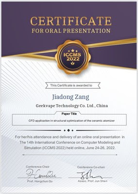 The 14th ICCMS 2022 CERTIFICATE FOR ORAL PRESENTATION JIADONG ZANG GEEKVAPE TECHNOLOGY CO.LTD The 14th ICCMS 2022 CERTIFICATE FOR ORAL PRESENTATION JIADONG ZANG GEEKVAPE TECHNOLOGY CO.LTD