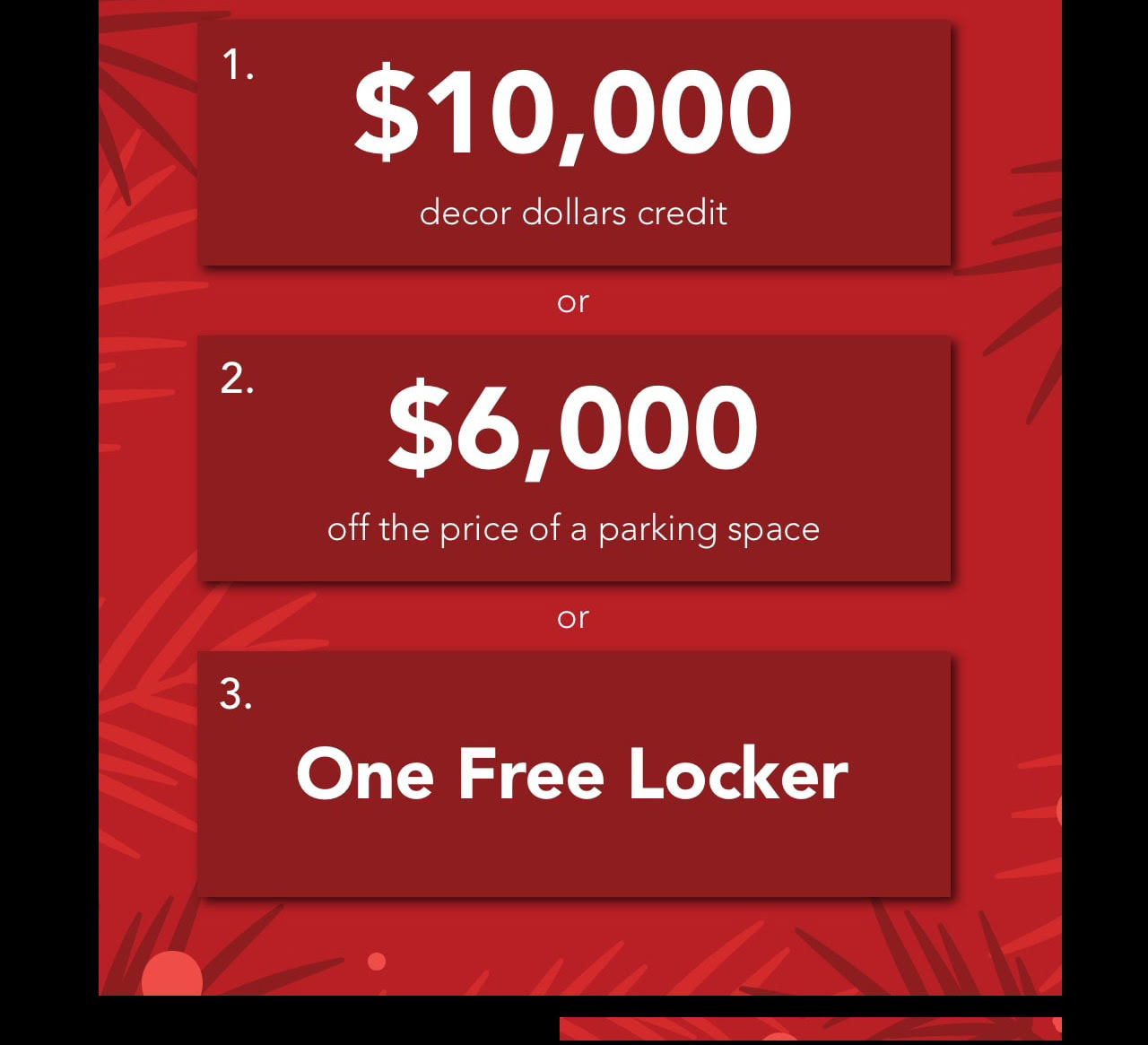 Choose your Holiday Bonus! $10,000 decor dollars credit or $6,000 off the price of a parking space or one free locker!
