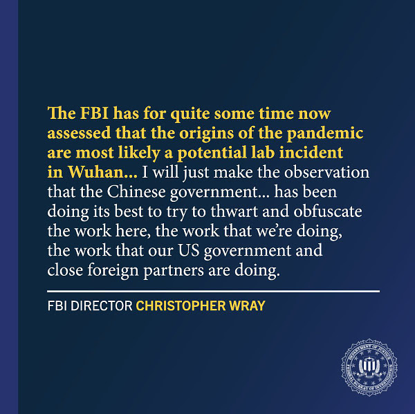 The FBI has for quite some time now assessed that the origins of the pandemic are most likely a potential lab incident in Wuhan... I will just make the observation that the Chinese government... has been doing its best to try to thwart and obfuscate the work here, the work that we’re doing, the work that our US government and close foreign partners are doing. - FBI Director Christopher Wray