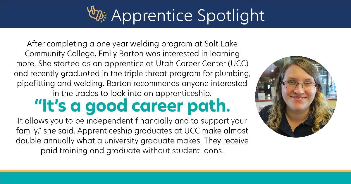 After completing a one year welding program at Salt Lake Community College, Emily Barton was interested in learning more. She started as an apprentice at Utah Career Center (UCC) and recently graduated in the triple threat program for plumbing, pipefitting and welding. Barton recommends anyone interested in the trades to look into an apprenticeship. “It’s a good career path. It allows you to be independent financially and to support your family,” she said. Apprenticeship graduates at UCC make almost double annually what a university graduate makes. They receive paid training and graduate without student loans.