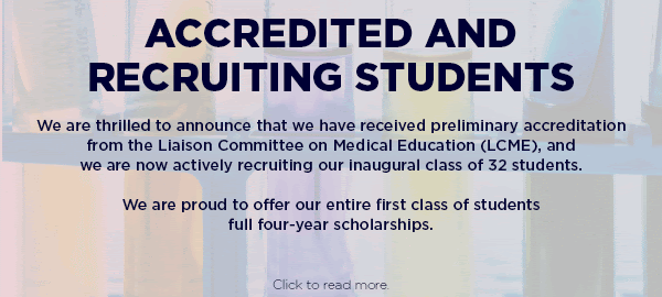 Accredited and recruiting students. We are thrilled to announce that we have received preliminary accreditation from the Liaison Committee on Medical Education (LCME), and we are now actively recruiting our inaugural class of 32 students. We are proud to offer our entire first class of students full four-year scholarships. Click to read more.