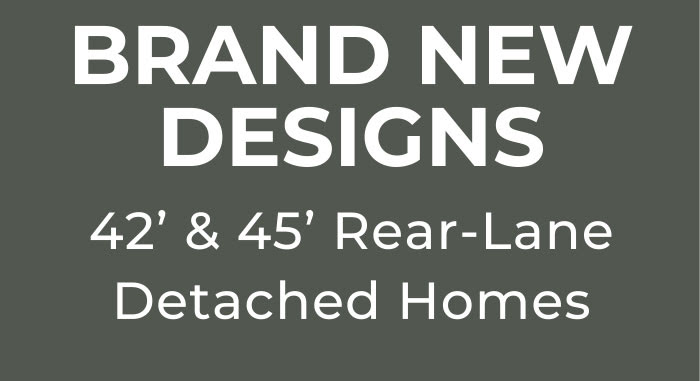 BRAND NEW DESIGNS 42’ & 45’ Rear-Lane Detached Homes