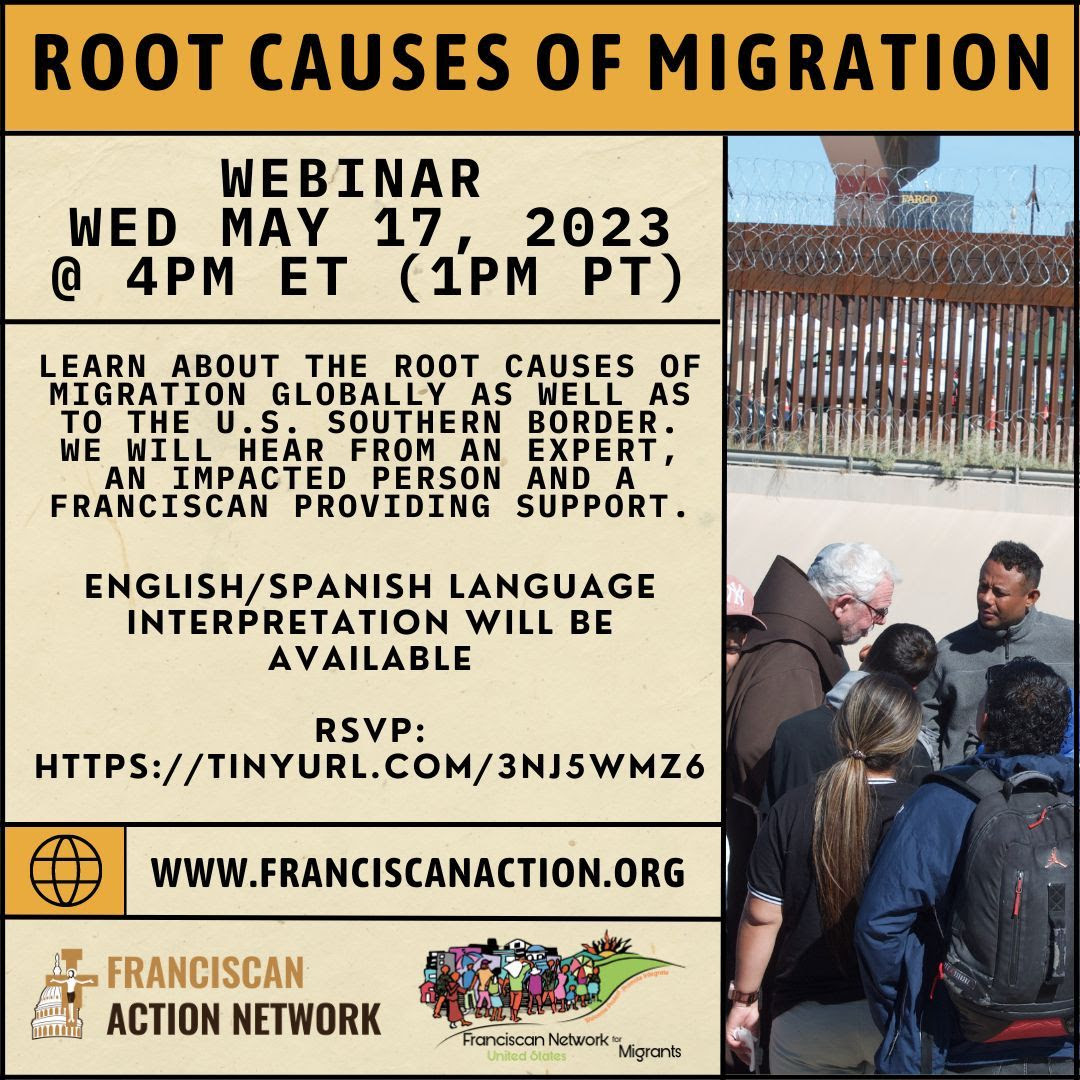 Flyer for Root Causes of Migration webinar, Wed May 17, 2023, 4 pm ET (1 pm PT). Learn about the root causes of migration globally as well as to the US Southern border. We will hear from an expert, an impacted person and a Franciscan providing support. English/Spanish language interpretation will be available. www.FranciscanAction.org