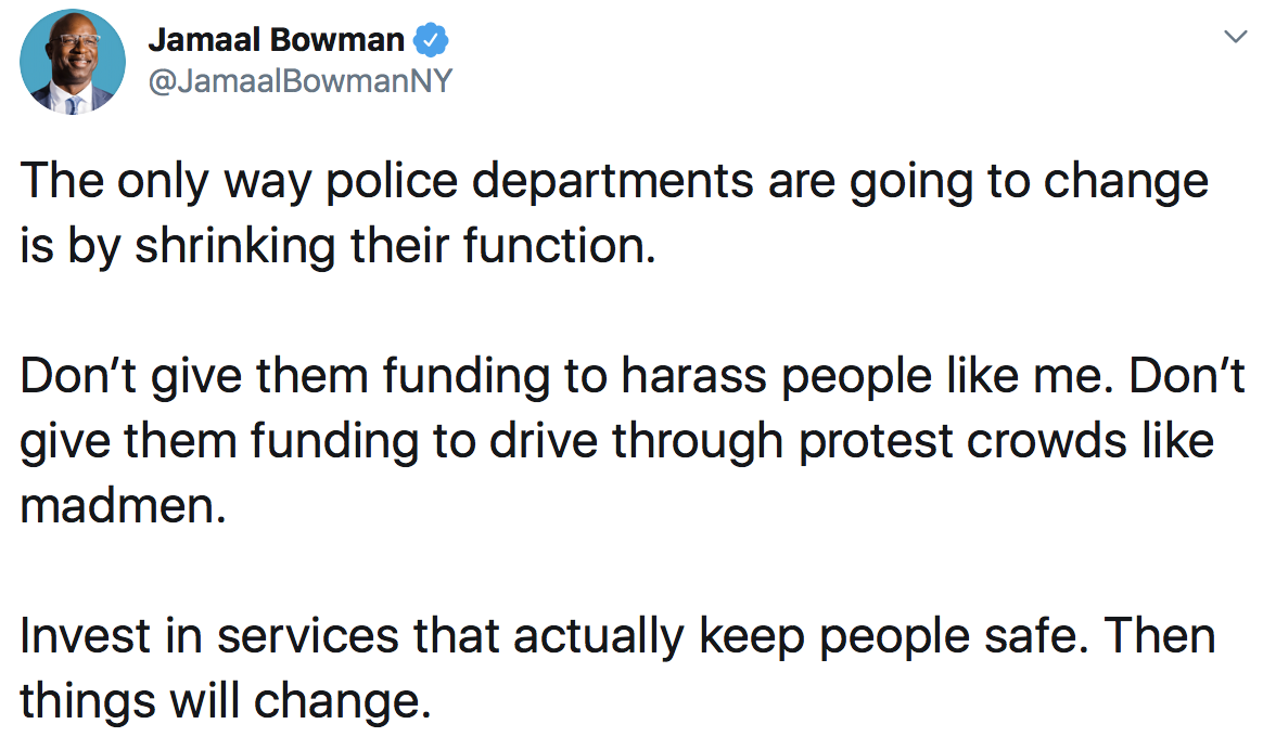 Jamaal Bowman: The only way police departments are going to change is by shrinking their function. Don’t give them funding to harass people like me. Don’t give them funding to drive through protest crowds like madmen. Invest in services that actually keep people safe. Then things will change.
