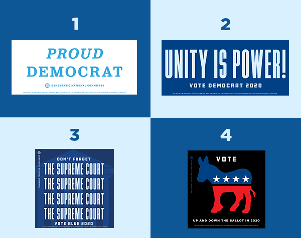 Bumper stickers: 1. Proud Democrat 2. Unity is power! Vote Democrat 2020 3. Don't forget the Supreme Court. Vote Blue 2020 4. Vote Democrat up and down the ballot in 2020 Bumper stickers: 1. Proud Democrat 2. Unity is power! Vote Democrat 2020 3. Don't forget the Supreme Court. Vote Blue 2020 4. Vote up and down the ballot in 2020
