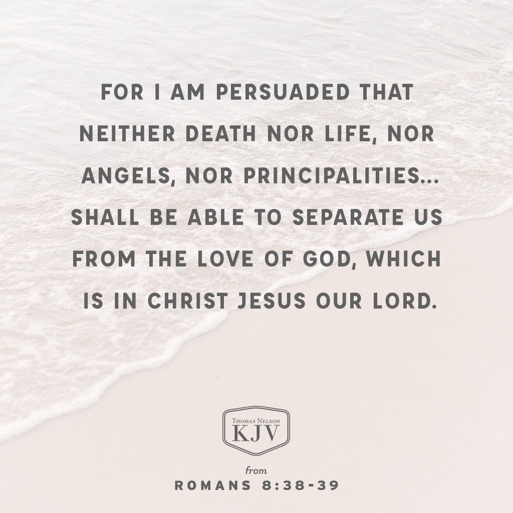 38 For I am persuaded, that neither death, nor life, nor angels, nor principalities, nor powers, nor things present, nor things to come,

39 Nor height, nor depth, nor any other creature, shall be able to separate us from the love of God, which is in Christ Jesus our Lord. Romans 8:38-39